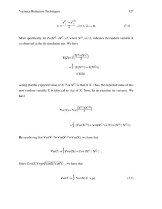 Variance Reduction Techniques

127

x(1) + x(2)
i
i
zi =
, i = 1, 2, ..., n.
2

(7.1)

More specifically, let Z=(X(1)+X(2))/2, where X(i), i=1,2, indicates the random variable X
as observed in the ith simulation run. We have

X(1)+X(2)

E(Z)= E
2
1
= 2 [E(X(1)) + E(X(2))]
= E(X)
seeing that the expected value of X(1) or X(2) is that of X. Thus, the expected value of this
new random variable Z is identical to that of X. Now, let us examine its variance. We
have

X(1)+X(2)

Var(Z) = Var
2

1
= 4 [Var(X(1)) + Var(X(2)) + 2Cov(X(1), X(2))].

Remembering that Var(X(1))=Var(X(2))=Var(X), we have that

1
Var(Z) = 2 (Var(X) + Cov (X(1), X(2))) .

Since Cov(X,Y)=ρ Var(X)Var(Y) , we have that

1
Var(Z) = 2 Var(X) (1 + ρ),

(7.2)

 