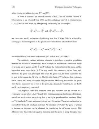 128

Computer Simulation Techniques

where ρ is the correlation between X(1) and X(2).
In order to construct an interval estimate of E(X), we use random variable Z.
Observations zi are obtained from (7.1) and the confidence interval is obtained using
(7.2). As will be seen below, by appropriately constructing the two samples
x(1) , x(1) , ..., x(1) and x(2) , x(2) , ..., x(2) ,
1
2
n
1
2
n
we can cause Var(Z) to become significantly less than Var(X). This is achieved by
causing ρ to become negative. In the special case where the two sets of observations
x(1) , x(1) , ..., x(1) and x(2) , x(2) , ..., x(2)
1
2
n
1
2
n
are independent of each other, we have that ρ=0. Hence, Var(Z)=Var(X)/2.
The antithetic variates technique attempts to introduce a negative correlation
between the two sets of observations. As an example, let us consider a simulation model
of a single server queue, and let X and Y indicate the waiting time in the queue and the
interarrival time respectively. If Y is very small, then customers arrive faster and,
therefore, the queue size gets larger. The larger the queue size, the more a customer has
to wait in the queue, i.e. X is larger. On the other hand, if Y is large, then customers
arrive slower and, hence, the queue size gets smaller. Obviously, the smaller the queue
size, the less a customer has to wait in the queue, i.e., X is small. Therefore, we see that X
and Y can be negatively correlated.
This negative correlation between these two variables can be created in a
systematic way as follows. Let F(t) and G(S) be the cumulative distribution of the interarrival and service time respectively. Let ri and vi be pseudo-random numbers. Then,
ti=F-1(ri) andsi=G-1(vi) are an interarrival and a service variate. These two variates can be
associated with the ith simulated customer. An indication of whether the queue is tending
to increase or decrease can be obtained by considering the difference di=ti-si. This
difference may be positive or negative indicating that the queue is going through a busy

 