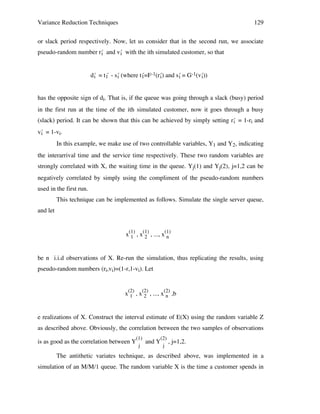 Variance Reduction Techniques

129

or slack period respectively. Now, let us consider that in the second run, we associate
pseudo-random number r´ and v´ with the ith simulated customer, so that
i
i
d´ = t1 - s´ (where t´ =F-1(r´) and s´ = G-1(v´))
´ i
i
1
i
i
i
has the opposite sign of di. That is, if the queue was going through a slack (busy) period
in the first run at the time of the ith simulated customer, now it goes through a busy
(slack) period. It can be shown that this can be achieved by simply setting r´ = 1-ri and
i
v´ = 1-vi.
i
In this example, we make use of two controllable variables, Y1 and Y2, indicating
the interarrival time and the service time respectively. These two random variables are
strongly correlated with X, the waiting time in the queue. Yj(1) and Yj(2), j=1,2 can be
negatively correlated by simply using the compliment of the pseudo-random numbers
used in the first run.
This technique can be implemented as follows. Simulate the single server queue,
and let
x(1) , x(1) , ..., x(1)
1
2
n
be n i.i.d observations of X. Re-run the simulation, thus replicating the results, using
pseudo-random numbers (ri,vi)=(1-r,1-vi). Let
x(2) , x(2) , ..., x(2) ,b
1
2
n
e realizations of X. Construct the interval estimate of E(X) using the random variable Z
as described above. Obviously, the correlation between the two samples of observations
is as good as the correlation between Y

(1)
j

and Y

(2)
,
j

j=1,2.

The antithetic variates technique, as described above, was implemented in a
simulation of an M/M/1 queue. The random variable X is the time a customer spends in

 