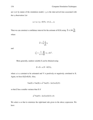 134

Computer Simulation Techniques

are i.i.d. by nature of the simulation model.) yi is the inter-arrival time associated with
the xi observation. Let
zi = xi + yi - E(Y), i=1,2,..., n.

_
sz
Then we can construct a confidence interval for the estimate of E(X) using Z +1.96
n
where

_ 1 n
Z = n ∑ zi
i=1

and
n

1
sz =
# (zi "Z) 2 .
n "1 i=1
2

More generally, random variable Z can be obtained using
!
Z = X - a (Y - E(Y)),
where a is a constant to be estimated and Y is positively or negatively correlated to X.
Again, we have E(Z)=E(X). Also,
Var(Z) = Var(X) + a2 Var(Y) - 2a Cov(X,Y)
so that Z has a smaller variance than X if
a2 Var(Y) - 2a Cov(X,Y) < 0.
We select a so that to minimize the right-hand side given in the above expression. We
have

 