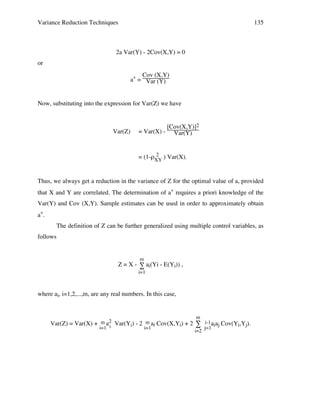 Variance Reduction Techniques

135

2a Var(Y) - 2Cov(X,Y) = 0
or
Cov (X,Y)
a* = Var (Y)

Now, substituting into the expression for Var(Z) we have

Var(Z)

= Var(X) -

[Cov(X,Y)]2
Var(Y)

2
= (1-ρXY ) Var(X).

Thus, we always get a reduction in the variance of Z for the optimal value of a, provided
that X and Y are correlated. The determination of a* requires a priori knowledge of the
Var(Y) and Cov (X,Y). Sample estimates can be used in order to approximately obtain
a*.
The definition of Z can be further generalized using multiple control variables, as
follows

m

Z = X - ∑ ai(Yi - E(Yi)) ,
i=1

where ai, i=1,2,...,m, are any real numbers. In this case,

m

Var(Z) = Var(X) + m a2 Var(Yi) - 2 m ai Cov(X,Yi) + 2 ∑ i-1 aiaj Cov(Yi,Yj).
i=1 i
i=1
j=1
i=2
∑

∑

∑

 