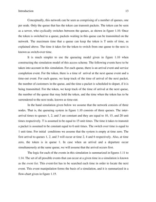 Introduction

13

Conceptually, this network can be seen as comprising of a number of queues, one
per node. Only the queue that has the token can transmit packets. The token can be seen
as a server, who cyclically switches between the queues, as shown in figure 1.10. Once
the token is switched to a queue, packets waiting in this queue can be transmitted on the
network. The maximum time that a queue can keep the token is T units of time, as
explained above. The time it takes for the token to switch from one queue to the next is
known as switch-over time.
It is much simpler to use the queueing model given in figure 1.10 when
constructing the simulation model of this access scheme. The following events have to be
taken into account in this simulation. For each queue, there is an arrival event and service
completion event. For the token, there is a time of arrival at the next queue event and a
time-out event. For each queue, we keep track of the time of arrival of the next packet,
the number of customers in the queue, and the time a packet is scheduled to depart, if it is
being transmitted. For the token, we keep track of the time of arrival at the next queue,
the number of the queue that may hold the token, and the time when the token has to be
surrendered to the next node, known as time-out.
In the hand simulation given below we assume that the network consists of three
nodes. That is, the queueing system in figure 1.10 consists of three queues. The interarrival times to queues 1, 2, and 3 are constant and they are equal to 10, 15, and 20 unit
times respectively. T is assumed to be equal to 15 unit times. The time it takes to transmit
a packet is assumed to be constant equal to 6 unit times. The switch over time is equal to
1 unit time. For initial conditions we assume that the system is empty at time zero. The
first arrival to queues 1, 2, and 3 will occur at time 2, 4 and 6 respectively. Also, at time
zero, the token is in queue 1. In case when an arrival and a departure occur
simultaneously at the same queue, we will assume that the arrival occurs first.
The logic for each of the events in this simulation is summarized in figures 1.11 to
1.14. The set of all possible events that can occur at a given time in a simulation is known
as the event list. This event-list has to be searched each time in order to locate the next
event. This event manipulation forms the basis of a simulation, and it is summarized in a
flow-chart given in figure 1.15.

 