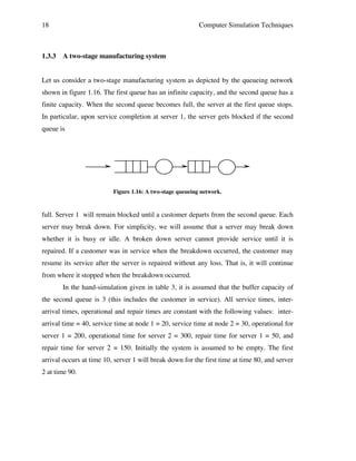 18

1.3.3

Computer Simulation Techniques

A two-stage manufacturing system

Let us consider a two-stage manufacturing system as depicted by the queueing network
shown in figure 1.16. The first queue has an infinite capacity, and the second queue has a
finite capacity. When the second queue becomes full, the server at the first queue stops.
In particular, upon service completion at server 1, the server gets blocked if the second
queue is

Figure 1.16: A two-stage queueing network.

full. Server 1 will remain blocked until a customer departs from the second queue. Each
server may break down. For simplicity, we will assume that a server may break down
whether it is busy or idle. A broken down server cannot provide service until it is
repaired. If a customer was in service when the breakdown occurred, the customer may
resume its service after the server is repaired without any loss. That is, it will continue
from where it stopped when the breakdown occurred.
In the hand-simulation given in table 3, it is assumed that the buffer capacity of
the second queue is 3 (this includes the customer in service). All service times, interarrival times, operational and repair times are constant with the following values: interarrival time = 40, service time at node 1 = 20, service time at node 2 = 30, operational for
server 1 = 200, operational time for server 2 = 300, repair time for server 1 = 50, and
repair time for server 2 = 150. Initially the system is assumed to be empty. The first
arrival occurs at time 10, server 1 will break down for the first time at time 80, and server
2 at time 90.

 