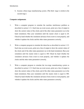 Introduction

21

b. Assume a three-stage manufacturing system. (The third stage is similar to the
second stage.)
Computer assignments
1.

Write a computer program to simulate the machine interference problem as
described in section 1.3.1. Each time an event occurs, print out a line of output to
show the current values of the clocks and of the other status parameters (as in the
hand simulation). Run your simulation until the master clock is equal to 20.
Check by hand whether the simulation advances from event to event properly, and
whether it updates the clocks and the other status parameters correctly.

2.

Write a computer program to simulate the token bus as described in section 1.3.2.
Each time an event occurs, print out a line of output to show the current values of
the clocks and of the other status parameters (as in the hand simulation). Run your
simulation until the master clock is equal to 100. Check by hand whether the
simulation advances from event to event properly, and whether it updates the
clocks and the other status parameters correctly.

3.

Write a computer program to simulate the two-stage manufacturing system as
described in section 1.3.3. Each time an event occurs, print out a line of output to
show the current values of the clocks and of the other status parameters (as in the
hand simulation). Run your simulation until the master clock is equal to 500.
Check by hand whether the simulation advances from event to event properly, and
whether it updates the clocks and the other status parameters correctly.

 