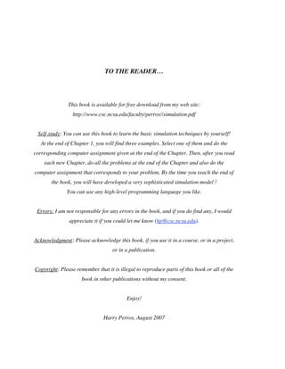 TO THE READER…

This book is available for free download from my web site:
http://www.csc.ncsu.edu/faculty/perros//simulation.pdf
Self-study: You can use this book to learn the basic simulation techniques by yourself!
At the end of Chapter 1, you will find three examples. Select one of them and do the
corresponding computer assignment given at the end of the Chapter. Then, after you read
each new Chapter, do all the problems at the end of the Chapter and also do the
computer assignment that corresponds to your problem, By the time you reach the end of
the book, you will have developed a very sophisticated simulation model !
You can use any high-level programming language you like.
Errors: I am not responsible for any errors in the book, and if you do find any, I would
appreciate it if you could let me know (hp@csc.ncsu.edu).
Acknowledgment: Please acknowledge this book, if you use it in a course, or in a project,
or in a publication.
Copyright: Please remember that it is illegal to reproduce parts of this book or all of the
book in other publications without my consent.
Enjoy!
Harry Perros, August 2007

 