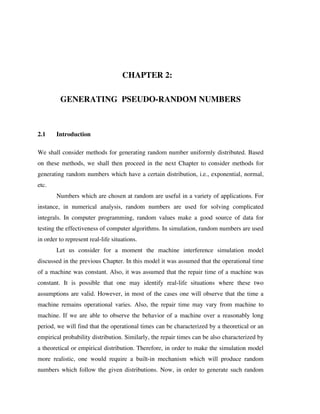 CHAPTER 2:
GENERATING PSEUDO-RANDOM NUMBERS

2.1

Introduction

We shall consider methods for generating random number uniformly distributed. Based
on these methods, we shall then proceed in the next Chapter to consider methods for
generating random numbers which have a certain distribution, i.e., exponential, normal,
etc.
Numbers which are chosen at random are useful in a variety of applications. For
instance, in numerical analysis, random numbers are used for solving complicated
integrals. In computer programming, random values make a good source of data for
testing the effectiveness of computer algorithms. In simulation, random numbers are used
in order to represent real-life situations.
Let us consider for a moment the machine interference simulation model
discussed in the previous Chapter. In this model it was assumed that the operational time
of a machine was constant. Also, it was assumed that the repair time of a machine was
constant. It is possible that one may identify real-life situations where these two
assumptions are valid. However, in most of the cases one will observe that the time a
machine remains operational varies. Also, the repair time may vary from machine to
machine. If we are able to observe the behavior of a machine over a reasonably long
period, we will find that the operational times can be characterized by a theoretical or an
empirical probability distribution. Similarly, the repair times can be also characterized by
a theoretical or empirical distribution. Therefore, in order to make the simulation model
more realistic, one would require a built-in mechanism which will produce random
numbers which follow the given distributions. Now, in order to generate such random

 