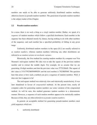 24

Computer Simulation Techniques

numbers one needs to be able to generate uniformly distributed random numbers,
otherwise known as pseudo-random numbers. The generation of pseudo-random numbers
is the subject matter of this Chapter.
2.2

Pseudo-random numbers

In a sense, there is no such a thing as a single random number. Rather, we speak of a
sequence of random numbers which follow a specified distribution. Each number in the
sequence has been obtained merely by chance, having nothing to do with other numbers
of the sequence, and each number has a specified probability of falling in any given
range.
Uniformly distributed random numbers in the space [0,1] are usually referred to
as random numbers, whereas random numbers following any other distribution are
referred to as random variates or stochastic variates.
Historically, the first method for creating random numbers by computer was Von
Neuman's mid-square method. His idea was to take the square of the previous random
number and to extract the middle digits. For example, let us assume that we are
generating 10-digit numbers and that the previous value was 5772156649. The square of
this value is 33317792380594909291 and the next number is 7923805949. The question
here that arises is how such a method can give a sequence of random numbers. Well, it
does not, but it appears to be!
The mid-square method was relatively slow and statistically unsatisfactory. It was
later abandoned in favour of congruential methods. At the present time, nearly all
computer codes for generating random numbers use some variation of the congruential
method. As will be seen, this method generates random numbers in a deterministic
manner. However, a sequence of such random numbers appear to be statistically random
Because of that, they are often referred to as pseudo-random numbers.
In general, an acceptable method for generating pseudo-random numbers must
yield sequences which are:
1.

uniformly distributed

 