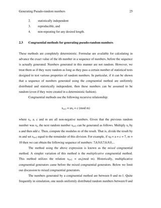 Generating Pseudo-random numbers
2.

reproducible, and

4.
2.3

statistically independent

3.

25

non-repeating for any desired length.

Congruential methods for generating pseudo-random numbers

These methods are completely deterministic. Formulae are available for calculating in
advance the exact value of the ith number in a sequence of numbers, before the sequence
is actually generated. Numbers generated in this manner are not random. However, we
treat them as if they were random as long as they pass a certain number of statistical tests
designed to test various properties of random numbers. In particular, if it can be shown
that a sequence of numbers generated using the congruential method are uniformly
distributed and statistically independent, then these numbers can be assumed to be
random (even if they were created in a deterministic fashion).
Congruential methods use the following recursive relationship:
xi+1 = axi + c (mod m)
where xi, a, c and m are all non-negative numbers. Given that the previous random
number was xi, the next random number xi+1 can be generated as follows. Multiply xi by
a and then add c. Then, compute the modulus m of the result. That is, divide the result by
m and set xi+1 equal to the remainder of this division. For example, if x0 = a = c = 7, m =
10 then we can obtain the following sequence of numbers: 7,6,9,0,7,6,9,0,...
The method using the above expression is known as the mixed congruential
method. A simpler variation of this method is the multiplicative congruential method.
This method utilizes the relation xi+1 = axi(mod m). Historically, multiplicative
congruential generators came before the mixed congruential generators. Below we limit
our discussion to mixed congruential generators.
The numbers generated by a congruential method are between 0 and m-1. Quite
frequently in simulation, one needs uniformly distributed random numbers between 0 and

 