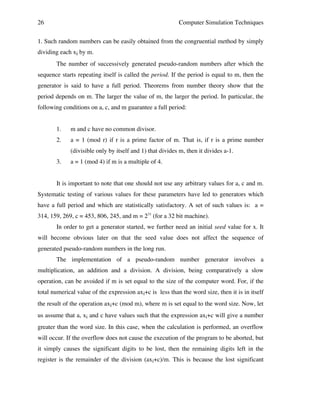 26

Computer Simulation Techniques

1. Such random numbers can be easily obtained from the congruential method by simply
dividing each xi by m.
The number of successively generated pseudo-random numbers after which the
sequence starts repeating itself is called the period. If the period is equal to m, then the
generator is said to have a full period. Theorems from number theory show that the
period depends on m. The larger the value of m, the larger the period. In particular, the
following conditions on a, c, and m guarantee a full period:
1.

m and c have no common divisor.

2.

a = 1 (mod r) if r is a prime factor of m. That is, if r is a prime number
(divisible only by itself and 1) that divides m, then it divides a-1.

3.

a = 1 (mod 4) if m is a multiple of 4.

It is important to note that one should not use any arbitrary values for a, c and m.
Systematic testing of various values for these parameters have led to generators which
have a full period and which are statistically satisfactory. A set of such values is: a =
314, 159, 269, c = 453, 806, 245, and m = 231 (for a 32 bit machine).
In order to get a generator started, we further need an initial seed value for x. It
will become obvious later on that the seed value does not affect the sequence of
generated pseudo-random numbers in the long run.
The implementation of a pseudo-random number generator involves a
multiplication, an addition and a division. A division, being comparatively a slow
operation, can be avoided if m is set equal to the size of the computer word. For, if the
total numerical value of the expression axi+c is less than the word size, then it is in itself
the result of the operation axi+c (mod m), where m is set equal to the word size. Now, let
us assume that a, xi and c have values such that the expression axi+c will give a number
greater than the word size. In this case, when the calculation is performed, an overflow
will occur. If the overflow does not cause the execution of the program to be aborted, but
it simply causes the significant digits to be lost, then the remaining digits left in the
register is the remainder of the division (axi+c)/m. This is because the lost significant

 