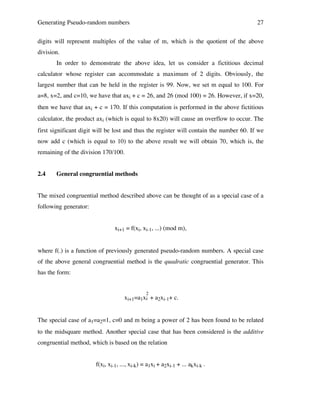 Generating Pseudo-random numbers

27

digits will represent multiples of the value of m, which is the quotient of the above
division.
In order to demonstrate the above idea, let us consider a fictitious decimal
calculator whose register can accommodate a maximum of 2 digits. Obviously, the
largest number that can be held in the register is 99. Now, we set m equal to 100. For
a=8, x=2, and c=10, we have that axi + c = 26, and 26 (mod 100) = 26. However, if x=20,
then we have that axi + c = 170. If this computation is performed in the above fictitious
calculator, the product axi (which is equal to 8x20) will cause an overflow to occur. The
first significant digit will be lost and thus the register will contain the number 60. If we
now add c (which is equal to 10) to the above result we will obtain 70, which is, the
remaining of the division 170/100.
2.4

General congruential methods

The mixed congruential method described above can be thought of as a special case of a
following generator:
xi+1 = f(xi, xi-1, ...) (mod m),
where f(.) is a function of previously generated pseudo-random numbers. A special case
of the above general congruential method is the quadratic congruential generator. This
has the form:
2

xi+1=a1xi + a2xi-1+ c.
The special case of a1=a2=1, c=0 and m being a power of 2 has been found to be related
to the midsquare method. Another special case that has been considered is the additive
congruential method, which is based on the relation
f(xi, xi-1, ..., xi-k) = a1xi + a2xi-1 + ... akxi-k .

 