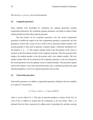 28

Computer Simulation Techniques

The case f(xi, xi-1)=xi+xi-1 has received attention.
2.5

Composite generators

These methods were developed by combining two separate generators (usually
congruential generators). By combining separate generators, one hopes to achieve better
statistical behaviour than either separate generator.
The best known of the composite generators uses the second congruential
generator to shuffle the output of the first congruential generator. In particular, the first
generator is used to fill a vector of size n with its first k generated random numbers. The
second generator is then used to generate a random integer r uniformly distributed over
the numbers 1, 2, …, k. The random number stored in the rth position of the vector is
returned as the first random number of the composite generator. The first generator then
replaces the random number in the rth position with a new random number. The next
random number that will be returned by the composite generator, is the one selected by
the second generator from the updated vector of random numbers. The procedure repeats
itself in this fashion. It has been demonstrated that such a combined generator has good
statistical properties, even if two separate generators used are bad.
2.6

Tausworthe generators

Tausworthe generators are additive congruential generators obtained when the modulus
m is equal to 2. In particular,
xi = (a1xi-1 + a2xi-2 + ...+ anxi-n) (mod 2)
where xi can be either 0 or 1. This type of generator produces a stream of bits {bi}. In
view of this, it suffices to assume that the coefficients ai are also binary. Thus, xi is
obtained from the above expression by adding some of preceding bits and then carrying

 