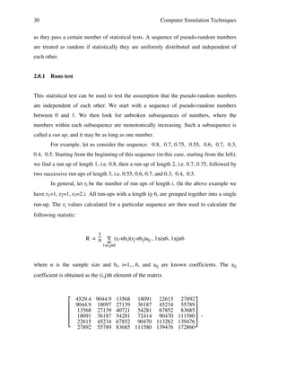 30

Computer Simulation Techniques

as they pass a certain number of statistical tests. A sequence of pseudo-random numbers
are treated as random if statistically they are uniformly distributed and independent of
each other.
2.8.1

Runs test

This statistical test can be used to test the assumption that the pseudo-random numbers
are independent of each other. We start with a sequence of pseudo-random numbers
between 0 and 1. We then look for unbroken subsequences of numbers, where the
numbers within each subsequence are monotonically increasing. Such a subsequence is
called a run up, and it may be as long as one number.
For example, let us consider the sequence: 0.8, 0.7, 0.75, 0.55, 0.6, 0.7, 0.3,
0.4, 0.5. Starting from the beginning of this sequence (in this case, starting from the left),
we find a run up of length 1, i.e. 0.8, then a run up of length 2, i.e. 0.7, 0.75, followed by
two successive run ups of length 3, i.e. 0.55, 0.6, 0.7, and 0.3, 0.4, 0.5.
In general, let ri be the number of run ups of length i. (In the above example we
have r1=1, r2=1, r3=2.) All run-ups with a length i> 6, are grouped together into a single
_
run-up. The ri values calculated for a particular sequence are then used to calculate the
following statistic:
1
R = n ∑ (ri-nbi)(rj-nbj)aij , 1≤i≤6, 1≤j≤6
1≤i,j≤6

where n is the sample size and bi, i=1,...6, and aij are known coefficients. The aij
coefficient is obtained as the (i,j)th element of the matrix






4529.4 9044.9 13568 18091 22615 27892
9044.9 18097 27139 36187 45234 55789
13568 27139 40721 54281 67852 83685
18091 36187 54281 72414 90470 111580 ,
22615 45234 67852 90470 113262 139476
27892 55789 83685 111580 139476 172860

 