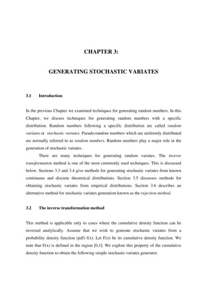 CHAPTER 3:
GENERATING STOCHASTIC VARIATES

3.1

Introduction

In the previous Chapter we examined techniques for generating random numbers. In this
Chapter, we discuss techniques for generating random numbers with a specific
distribution. Random numbers following a specific distribution are called random
variates or stochastic variates. Pseudo-random numbers which are uniformly distributed
are normally referred to as random numbers. Random numbers play a major role in the
generation of stochastic variates.
There are many techniques for generating random variates. The inverse
transformation method is one of the most commonly used techniques. This is discussed
below. Sections 3.3 and 3.4 give methods for generating stochastic variates from known
continuous and discrete theoretical distributions. Section 3.5 discusses methods for
obtaining stochastic variates from empirical distributions. Section 3.6 describes an
alternative method for stochastic variates generation known as the rejection method.
3.2

The inverse transformation method

This method is applicable only to cases where the cumulative density function can be
inversed analytically. Assume that we wish to generate stochastic variates from a
probability density function (pdf) f(x). Let F(x) be its cumulative density function. We
note that F(x) is defined in the region [0,1]. We explore this property of the cumulative
density function to obtain the following simple stochastic variates generator.

 