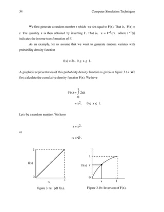 34

Computer Simulation Techniques

We first generate a random number r which we set equal to F(x). That is, F(x) =
r. The quantity x is then obtained by inverting F. That is, x = F-1(r), where F-1(r)
indicates the inverse transformation of F.
As an example, let us assume that we want to generate random variates with
probability density function
f(x) = 2x, 0 < x < 1.
_ _
A graphical representation of this probability density function is given in figure 3.1a. We
first calculate the cumulative density function F(x). We have
x
⌠ 2tdt
F(x) = ⌡
0
= x2,

0 < x < 1.
_ _

Let r be a random number. We have
r = x2,
or
x= r.

2
1
f(x)

F(x) r

0
x

1

Figure 3.1a: pdf f(x).

0
x

1

Figure 3.1b: Inversion of F(x).

 