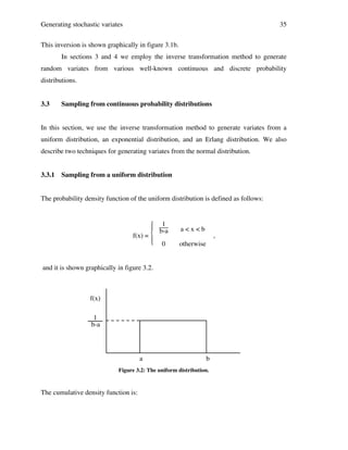 Generating stochastic variates

35

This inversion is shown graphically in figure 3.1b.
In sections 3 and 4 we employ the inverse transformation method to generate
random variates from various well-known continuous and discrete probability
distributions.
3.3

Sampling from continuous probability distributions

In this section, we use the inverse transformation method to generate variates from a
uniform distribution, an exponential distribution, and an Erlang distribution. We also
describe two techniques for generating variates from the normal distribution.
3.3.1

Sampling from a uniform distribution

The probability density function of the uniform distribution is defined as follows:

 1

b-a
f(x) = 

 0

a<x<b

,

otherwise

and it is shown graphically in figure 3.2.

f(x)
1
b-a

a

b

Figure 3.2: The uniform distribution.

The cumulative density function is:

 
