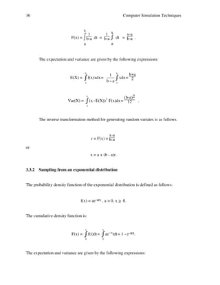 36

Computer Simulation Techniques
x
1 x
x-a
⌠1
F(x) = ⌡b-a dt = b-a ⌠ dt = b-a .
⌡
a
a

The expectation and variance are given by the following expressions:
b

E(X) =

" f(x)xdx =
a

1
b"a

b

# xdx=

b+a
2

a

(b-a)2
! - E(X)) 2 F(x)dx = 12 .
(x
"
b

!
Var(X) =

a

The inverse transformation method for generating random variates is as follows.
!
x-a
r = F(x) = b-a
or
x = a + (b - a)r.
3.3.2

Sampling from an exponential distribution

The probability density function of the exponential distribution is defined as follows:
f(x) = ae-ax , a > 0, x > 0.
_
The cumulative density function is:
x

F(x) =

x

" f(t)dt = # ae
0

"at

tdt = 1 - e-ax.

0

The expectation and variance are given by the following expressions:
!
!

 