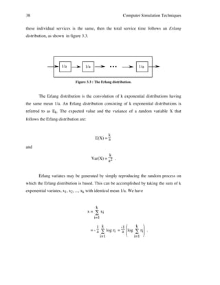 38

Computer Simulation Techniques

these individual services is the same, then the total service time follows an Erlang
distribution, as shown in figure 3.3.

1/a

1/a

•!•!•

1/a

Figure 3.3 : The Erlang distribution.

The Erlang distribution is the convolution of k exponential distributions having
the same mean 1/a. An Erlang distribution consisting of k exponential distributions is
referred to as Ek. The expected value and the variance of a random variable X that
follows the Erlang distribution are:

k
E(X) = a
and
k
Var(X) = 2 .
a

Erlang variates may be generated by simply reproducing the random process on
which the Erlang distribution is based. This can be accomplished by taking the sum of k
exponential variates, x1, x2, ..., xk with identical mean 1/a. We have

k
x = ∑ xi
i=1
k 
1 k
-1 
= - a ∑ log ri = a log ∑ ri .



i=1
i=1 

 
