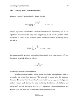Generating stochastic variates
3.3.4

39

Sampling from a normal distribution

A random variable X with probability density function

f(x) =

1
e
σ 2π

1 (x-µ)2
σ2

-2

,

-∞ < x < +∞,

where σ is positive, is said to have a normal distribution with parameters µ and σ. The
expectation and variance of X are µ and σ2 respectively. If µ=0 and σ=1, then the normal
distribution is known as the standard normal distribution and its probability density
function is
1

- 2 x2
1
f(x) =
e
, -∞ < x < +∞ .
2π

If a random variable X follows a normal distribution with mean µ and variance σ2, then
the random variable Z defined as follows

Z=

X-µ
σ

follows the standard normal distribution.
In order to generate variates from a normal distribution with parameters µ and σ,
we employ the central limit theorem. (This approach is named after this particular
theorem.) The central limit theorem briefly states that if x1, x2, ... ,xn are n independent
random variates, each having the same probability distribution with E(Xi)=µ and
Var(Xi)=σ2, then the sum ΣXi = X1+X2+...+Xn approaches a normal distribution as n
becomes large. The mean and variance of this normal distribution are:
E(ΣXi) = nµ

 