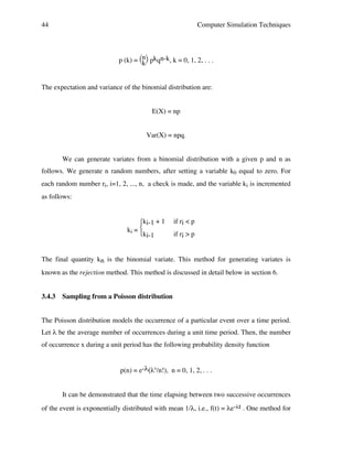 44

Computer Simulation Techniques

p (k) = n pkqn-k, k = 0, 1, 2, . . .
k
The expectation and variance of the binomial distribution are:
E(X) = np
Var(X) = npq.
We can generate variates from a binomial distribution with a given p and n as
follows. We generate n random numbers, after setting a variable k0 equal to zero. For
each random number ri, i=1, 2, ..., n, a check is made, and the variable ki is incremented
as follows:

ki-1 + 1
ki = 
ki-1

if ri < p
if ri > p

The final quantity kn is the binomial variate. This method for generating variates is
known as the rejection method. This method is discussed in detail below in section 6.
3.4.3

Sampling from a Poisson distribution

The Poisson distribution models the occurrence of a particular event over a time period.
Let λ be the average number of occurrences during a unit time period. Then, the number
of occurrence x during a unit period has the following probability density function
p(n) = e-λ(λn/n!), n = 0, 1, 2, . . .
It can be demonstrated that the time elapsing between two successive occurrences
of the event is exponentially distributed with mean 1/λ, i.e., f(t) = λe-λt . One method for

 