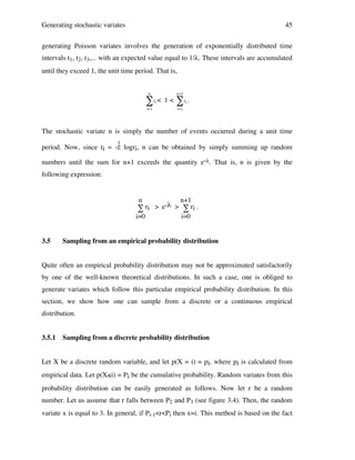 Generating stochastic variates

45

generating Poisson variates involves the generation of exponentially distributed time
intervals t1, t2, t3,... with an expected value equal to 1/λ. These intervals are accumulated
until they exceed 1, the unit time period. That is,
n

n +1

"t <
i

i=1

!

1<

"t .
i

i=1

!

The stochastic variate n is simply the number of events occurred during a unit time
1

period. Now, since ti = -λ logri, n can be obtained by simply summing up random
numbers until the sum for n+1 exceeds the quantity e-λ. That is, n is given by the
following expression:

n

n+1

i=0

i=0

∑ ri > e-λ > ∑ ri .

3.5

Sampling from an empirical probability distribution

Quite often an empirical probability distribution may not be approximated satisfactorily
by one of the well-known theoretical distributions. In such a case, one is obliged to
generate variates which follow this particular empirical probability distribution. In this
section, we show how one can sample from a discrete or a continuous empirical
distribution.
3.5.1

Sampling from a discrete probability distribution

Let X be a discrete random variable, and let p(X = i) = pi, where pi is calculated from
empirical data. Let p(X≤i) = Pi be the cumulative probability. Random variates from this
probability distribution can be easily generated as follows. Now let r be a random
number. Let us assume that r falls between P2 and P3 (see figure 3.4). Then, the random
variate x is equal to 3. In general, if Pi-1<r<Pi then x=i. This method is based on the fact

 