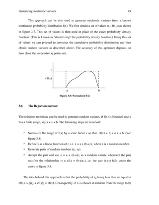 Generating stochastic variates

49

This approach can be also used to generate stochastic variates from a known
continuous probability distribution f(x). We first obtain a set of values (xi, f(xi)) as shown
in figure 3.7. This set of values is then used in place of the exact probability density
function. (This is known as "discretizing" the probability density function.) Using this set
of values we can proceed to construct the cumulative probability distribution and then
obtain random variates as described above. The accuracy of this approach depends on
how close the successive xi points are.

1
c f(x)

a

b

Figure 3.8: Normalized f(x)

3.6

The Rejection method

The rejection technique can be used to generate random variates, if f(x) is bounded and x
has a finite range, say a ≤ x ≤ b. The following steps are involved:

•

Normalize the range of f(x) by a scale factor c so that cf(x) ≤ 1, a ≤ x ≤ b. (See
figure 3.8)

•

Define x as a linear function of r, i.e. x = a + (b-a) r, where r is a random number.

•

Generate pairs of random numbers (r1, r2).

•

Accept the pair and use x = a + (b-a)r1 as a random variate whenever the pair
satisfies the relationship r2 ≤ cf(a + (b-a)r1), i.e. the pair (x,r2) falls under the
curve in figure 3.8.

The idea behind this approach is that the probability of r2 being less than or equal to
cf(x) is p[r2 ≤ cf(x)] = cf(x). Consequently, if x is chosen at random from the range (a,b)

 