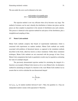 Generating stochastic variates

51

The area under the curve can be obtained as the ratio

total number of acceptable pairs
area = total number of generated pairs .

The rejection method is not very efficient when c(b-a) becomes very large. The
method of mixtures can be used, whereby the distribution is broken into pieces and the
pieces are then sampled in proportion to the amount of distribution area each contains.
This process is identical to the rejection method for each piece of the distribution, plus a
straightforward sampling of data.
3.7

Monte Carlo methods

Monte Carlo methods comprise that branch of experimental mathematics which is
concerned with experiments on random numbers. Monte Carlo methods are usually
associated with problems of theoretical interest, as opposed to the simulation methods
described in this book, otherwise known as direct simulation. Unlike direct simulation
techniques, Monte Carlo methods are not concerned with the passage of time. Every
Monte Carlo computation that leads to quantitative results may be regarded as estimating
the value of a multiple integral.
The previously demonstrated rejection method for calculating the integral of a
function is an example of Monte Carlo, known as hit-or-miss Monte Carlo. An alternative
method for calculating an integral of a function is the crude Monte Carlo method. Let us
assume that we wish to calculate the one-dimensional integral
1
⌠
θ = ⌡f(x)dx .
0
Let ζ1,ζ2,...ζn, be random numbers between 0 and 1. Then, the quantities fi = f(ζi) are
independent random variates with expectation θ. Therefore,

 