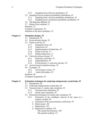 ii

Computer Simulation Techniques
3.4.3
Sampling from a Poisson distribution, 44
3.5 Sampling from an empirical probability distribution, 45
3.5.1
Sampling from a discrete probability distribution, 45
3.5.2
Sampling from a continuous probability distribution, 47
3.6 The Rejection Method, 49
3.7 Monte-Carlo methods, 51
Problems, 52
Computer assignments, 54
Solutions to the above problems, 55

Chapter 4.

Simulation designs, 59
4.1 Introduction, 59
4.2 Event-advance design, 59
4.3 Future event list, 61
4.3.1
Sequential arrays, 62
4.3.2
Linked lists, 63
4.3.3
Implementation of linked lists, 67
4.3.4
Future event list, 71
4.3.5
Doubly linked lists, 71
4.4 Unit-time advance design, 72
4.4.1
Selecting a unit-time, 75
4.4.2
Implementation, 76
4.4.3
Event-advance vs. unit-time advance, 76
4.5 Activity based simulation design, 76
4.6 Examples, 79
4.6.1
An inventory system, 79
4.6.2
round-robin queue, 82
Problems, 86
Computer assignments, 87

Chapter 5.

Estimation techniques for analyzing endogenously created data, 89
5.1 Introduction, 89
5.2 Collecting endogenously created data, 89
5.3 Transient state vs. steady-state simulation, 92
5.3.1
Transient-state simulation, 92
5.3.2
Steady-state simulation, 93
5.4 Estimation techniques for steady-state simulation, 94
5.4.1
Estimation of the confidence interval of the mean of a
random variable, 94
a. Estimation of the autocorrelation coefficients, 97
b. Batch means, 102
c. Replications, 103
d. Regenerative method, 105
The central limit theorem, 108
The jacknife method, 111

 