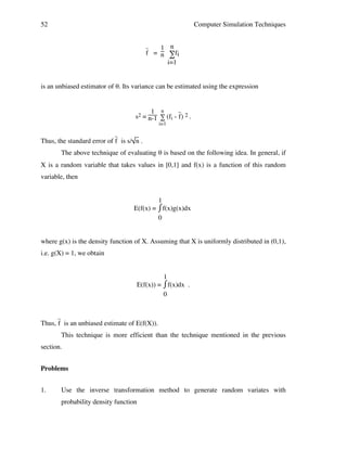 52

Computer Simulation Techniques
1 n
f = n ∑fi
i=1

_

is an unbiased estimator of θ. Its variance can be estimated using the expression

_
1 n
s2 = n-1 ∑ (fi - f) 2 .
i=1

_

Thus, the standard error of f is s/ n .
The above technique of evaluating θ is based on the following idea. In general, if
X is a random variable that takes values in [0,1] and f(x) is a function of this random
variable, then
1
⌠
E(f(x) = ⌡f(x)g(x)dx
0
where g(x) is the density function of X. Assuming that X is uniformly distributed in (0,1),
i.e. g(X) = 1, we obtain
1
⌠f(x)dx .
E(f(x)) = ⌡
0
_

Thus, f is an unbiased estimate of E(f(X)).
This technique is more efficient than the technique mentioned in the previous
section.
Problems
1.

Use the inverse transformation method to generate random variates with
probability density function

 