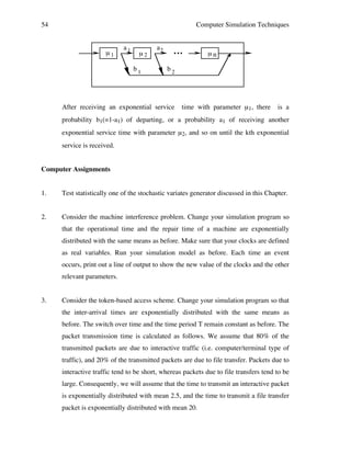 54

Computer Simulation Techniques

µ1

a1

µ2
b1

a2

...

µn

b2

After receiving an exponential service

time with parameter µ1, there

is a

probability b1(=1-a1) of departing, or a probability a1 of receiving another
exponential service time with parameter µ2, and so on until the kth exponential
service is received.
Computer Assignments
1.

Test statistically one of the stochastic variates generator discussed in this Chapter.

2.

Consider the machine interference problem. Change your simulation program so
that the operational time and the repair time of a machine are exponentially
distributed with the same means as before. Make sure that your clocks are defined
as real variables. Run your simulation model as before. Each time an event
occurs, print out a line of output to show the new value of the clocks and the other
relevant parameters.

3.

Consider the token-based access scheme. Change your simulation program so that
the inter-arrival times are exponentially distributed with the same means as
before. The switch over time and the time period T remain constant as before. The
packet transmission time is calculated as follows. We assume that 80% of the
transmitted packets are due to interactive traffic (i.e. computer/terminal type of
traffic), and 20% of the transmitted packets are due to file transfer. Packets due to
interactive traffic tend to be short, whereas packets due to file transfers tend to be
large. Consequently, we will assume that the time to transmit an interactive packet
is exponentially distributed with mean 2.5, and the time to transmit a file transfer
packet is exponentially distributed with mean 20.

 