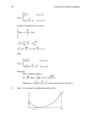 56

Computer Simulation Techniques

 5 x2
2
F(x) = 
 40 + x2 - 2x

2

0≤x≤4
4 < x ≤ 10

In order to normalize f(x), we have
4
10
⌠5xdx + = ⌠(x - 2)dx
⌡
⌡
0
4
or
4 x2
10
5
= 2 x2  + 2 - 2x 
0
4
5
100
42
= 2 16 + 2 = 2 x 10 - 2 + 2 - 4
Thus,
1
 70 5 x2
 2
F(x) = 
 1 40 + x2 - 2x
 70 

2

0≤x≤4
4 < x ≤ 10

Procedure:
Draw a random number r.
40
5
If r < 70 then r = 140 x2 or x =

140
5 xr .


1 
x2
Otherwise, r = 70 40 + 2 - 2x , from which one can solve for x.
5.

Step 1. Use calculus to establish the bounds of f(x)
74

34

1

2

3

10

 