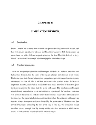 CHAPTER 4:
SIMULATION DESIGNS

4.1

Introduction

In this Chapter, we examine three different designs for building simulation models. The
first two designs are: a) event-advance and b)unit-time advance. Both these designs are
event-based but utilize different ways of advancing the time. The third design is activitybased. The event-advance design is the most popular simulation design.
4.2

Event-advance design

This is the design employed in the three examples described in Chapter 1. The basic idea
behind this design is that the status of the system changes each time an event occurs.
During the time that elapses between two successive events, the system's status remains
unchanged. In view of this, it suffices to monitor the system's status. In order to
implement this idea, each event is associated with a clock. The value of this clock gives
the time instance in the future that this event will occur. The simulation model, upon
completion of processing an event, say at time t1, regroups all the possible events that
will occur in the future and finds the one with the smallest clock value. It then advances
the time, i.e., the master clock, to this particular time when the next event will occur, say
time t2. It takes appropriate action as dictated by the occurrence of this event, and then
repeats the process of finding the next event (say at time t3). The simulation model,
therefore, moves through time by simply visiting the time instances at which events
occur,. In view of this it is known as event-advance design.

 