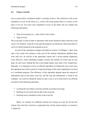 Simulation designs
4.3

61

Future event list

Let us assume that a simulation model is currently at time t. The collection of all events
scheduled to occur in the future (i.e., events with clock greater than t) is known as the
future event list. For each event scheduled to occur in the future, the list contains the
following information:

•

Time of occurrence (i.e., value of the event's clock)

•

Type of event

The event type is used in order to determine what action should be taken when the event
occurs. For instance, using the event type the program can determine which procedure to
call or to which statement in the program to go to.
In each of the simulation examples described in section 3 of Chapter 1, there were
only a few events. For instance, in the case of the machine interference problem there
were only two: an arrivals at the repairman's queue and a service-ending (departure)
event. However, when simulating complex systems, the number of events may be very
large. In such cases, finding the next event might require more than a few comparisons.
Naturally, it is important to have an efficient algorithm for finding the next event since
this operation may well account for a large percentage of the total computations involved
in a simulation program. The efficiency of this algorithm depends upon the amount of
information kept in the future event list, and the way this information is stored in the
computer. An event list should be stored in such a way so as to lend itself to an efficient
execution of the following operations.

•

Locating the next future event time and the associated event type.

•

Deleting an event from the list after it has occurred.

•

Inserting newly scheduled events in the event list.

Below we examine two different schemes for storing an event list. In the first
scheme, the event list is stored in a sequential array. In the second scheme, it is stored as
a linked list.

 