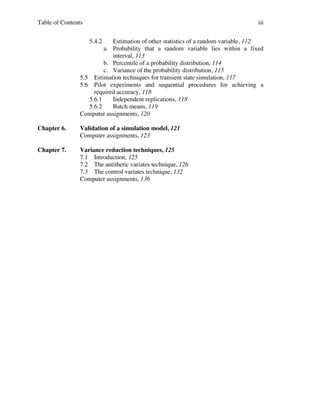 Table of Contents

iii
5.4.2

Estimation of other statistics of a random variable, 112
a. Probability that a random variable lies within a fixed
interval, 113
b. Percentile of a probability distribution, 114
c. Variance of the probability distribution, 115
5.5 Estimation techniques for transient state simulation, 117
5.6 Pilot experiments and sequential procedures for achieving a
required accuracy, 118
5.6.1
Independent replications, 118
5.6.2
Batch means, 119
Computer assignments, 120
Chapter 6.

Validation of a simulation model, 121
Computer assignments, 123

Chapter 7.

Variance reduction techniques, 125
7.1 Introduction, 125
7.2 The antithetic variates technique, 126
7.3 The control variates technique, 132
Computer assignments, 136

 