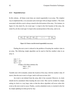 62

4.3.1

Computer Simulation Techniques

Sequential arrays

In this scheme, all future event times are stored sequentially in an array. The simplest
way to implement this, is to associate each event type with an integer number i. The clock
associated with this event is always stored in the ith location of the array . For instance, in
figure 4.2, the clock CL1 for event type 1 is kept in the first location of the array, the
clock CL2 for the event type 2 is kept in the second position of the array, and so on.

CL 1

CL 2

CL 3

• !• !•

CL n

Figure 4.2: Future event list stored sequentially in an array.

Finding the next event is reduced to the problem of locating the smallest value in
an array. The following simple algorithm can be used to find the smallest value in an
array A.
num ← 1
help ← A(1)
for i ← 1,n
if help ≤ A(i) then continue else
help ← A(i)
num ← i
Variable num will eventually contain the location of the array with the smallest value. If
num=i, then the next event is of type i and it will occur at time A(i).
An event is not deleted from the array after it has occurred. However, its clock
should not be considered when locating the next event. This can be avoided by simply
setting its clock to a very large value so that the above algorithm will never select this
event as the next event to occur. Finally, a newly-scheduled event j is inserted in the list
by simply updating its clock given by A(j).

 