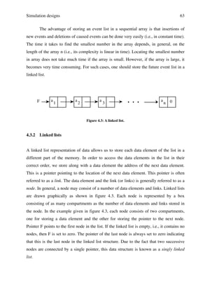Simulation designs

63

The advantage of storing an event list in a sequential array is that insertions of
new events and deletions of caused events can be done very easily (i.e., in constant time).
The time it takes to find the smallest number in the array depends, in general, on the
length of the array n (i.e., its complexity is linear in time). Locating the smallest number
in array does not take much time if the array is small. However, if the array is large, it
becomes very time consuming. For such cases, one should store the future event list in a
linked list.

F

a

1

a

2

a

3

. . .

a

n 0

Figure 4.3: A linked list.

4.3.2

Linked lists

A linked list representation of data allows us to store each data element of the list in a
different part of the memory. In order to access the data elements in the list in their
correct order, we store along with a data element the address of the next data element.
This is a pointer pointing to the location of the next data element. This pointer is often
referred to as a link. The data element and the link (or links) is generally referred to as a
node. In general, a node may consist of a number of data elements and links. Linked lists
are drawn graphically as shown in figure 4.3. Each node is represented by a box
consisting of as many compartments as the number of data elements and links stored in
the node. In the example given in figure 4.3, each node consists of two compartments,
one for storing a data element and the other for storing the pointer to the next node.
Pointer F points to the first node in the list. If the linked list is empty, i.e., it contains no
nodes, then F is set to zero. The pointer of the last node is always set to zero indicating
that this is the last node in the linked list structure. Due to the fact that two successive
nodes are connected by a single pointer, this data structure is known as a singly linked
list.

 