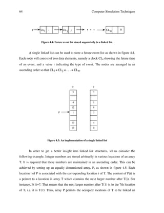 64

Computer Simulation Techniques

F

CLi

i

. . .

CL j j

CL n

0

Figure 4.4: Future event list stored sequentially in a linked list.

A single linked list can be used to store a future event list as shown in figure 4.4.
Each node will consist of two data elements, namely a clock CLi showing the future time
of an event, and a value i indicating the type of event. The nodes are arranged in an
ascending order so that CLi ≤ CLj ≤ . . . ≤ CLn.

T
5

7

4

1

12

8

1

3

10

4

13

F

P

0

Figure 4.5: An implementation of a singly linked list

In order to get a better insight into linked list structures, let us consider the
following example. Integer numbers are stored arbitrarily in various locations of an array
T. It is required that these numbers are maintained in an ascending order. This can be
achieved by setting up an equally dimensioned array, P, as shown in figure 4.5. Each
location i of P is associated with the corresponding location i of T. The content of P(i) is
a pointer to a location in array T which contains the next larger number after T(i). For
instance, P(1)=7. That means that the next larger number after T(1) is in the 7th location
of T, i.e. it is T(7). Thus, array P permits the occupied locations of T to be linked an

 