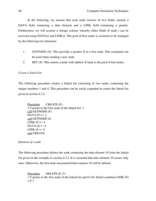 68

Computer Simulation Techniques
In the following, we assume that each node consists of two fields, namely a

DATA field containing a data element and a LINK field containing a pointer.
Furthermore, we will assume a storage scheme whereby either fields of node i can be
accessed using DATA(i) and LINK(i). The pool of free nodes is assumed to be managed
by the following two functions:
1.

GETNODE (X): This provides a pointer X to a free node. This command can
be used when creating a new node.

2.

RET (X): This returns a node with address X back to the pool of free nodes.

Create a linked list
The following procedure creates a linked list consisting of two nodes containing the
integer numbers 1 and 4. This procedure can be easily expanded to create the linked list
given in section 4.3.2.
Procedure
CREATE (F)
// F points to the first node of the linked list. //
call GETNODE (F)
DATA (F) ← 1
call GETNODE (I)
LINK (F) ← I
DATA (I) ← 4
LINK (I) ← 0
end CREATE
Deletion of a node
The following procedure deletes the node containing the data element 10 from the linked
list given in the example in section 4.3.2. It is assumed that data element 10 occurs only
once. Otherwise, the first node encountered that contains 10 will be deleted.
Procedure
DELETE (F, C)
// F points to the first node of the linked list and C=10, Initial condition LINK (F)
= F //

 