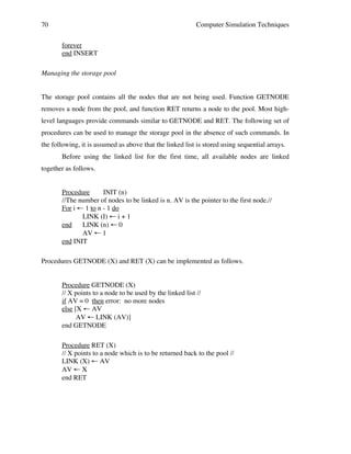 70

Computer Simulation Techniques
forever
end INSERT

Managing the storage pool
The storage pool contains all the nodes that are not being used. Function GETNODE
removes a node from the pool, and function RET returns a node to the pool. Most highlevel languages provide commands similar to GETNODE and RET. The following set of
procedures can be used to manage the storage pool in the absence of such commands. In
the following, it is assumed as above that the linked list is stored using sequential arrays.
Before using the linked list for the first time, all available nodes are linked
together as follows.
Procedure
INIT (n)
//The number of nodes to be linked is n. AV is the pointer to the first node.//
For i ← 1 to n - 1 do
LINK (I) ← i + 1
end
LINK (n) ← 0
AV ← 1
end INIT
Procedures GETNODE (X) and RET (X) can be implemented as follows.
Procedure GETNODE (X)
// X points to a node to be used by the linked list //
if AV = 0 then error: no more nodes
else [X ← AV
AV ← LINK (AV)]
end GETNODE
Procedure RET (X)
// X points to a node which is to be returned back to the pool //
LINK (X) ← AV
AV ← X
end RET

 