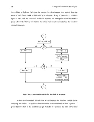 74

Computer Simulation Techniques

be modified as follows. Each time the master clock is advanced by a unit of time, the
value of each future clock is decreased by a unit-time. If any of these clocks becomes
equal to zero, then the associated event has occurred and appropriate action has to take
place. Obviously, the way one defines the future event clock does not affect the unit-time
simulation design.

A
MCL = MCL + 1
>1

ST

=1

ST = ST - 1

ST = ST - 1
End of service
Take appropriate
action

>1

AT

AT = AT - 1

=1
AT = AT - 1
An arrival has
occurred. Take
appropriate action

A

Figure 4.12: A unit-time advance design of a single server queue.

In order to demonstrate the unit-time advance design, we simulate a single queue
served by one server. The population of customers is assumed to be infinite. Figure 4.12
gives the flow-chart of the unit-time design. Variable AT contains the inter-arrival time

 