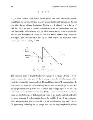 80

Computer Simulation Techniques
It´ = It + S - D.

If It´ is below a certain value, then an order is placed. The time it takes for the ordered
stock to arrive is known as the lead time. We assume that the daily demand and the lead
time follow known arbitrary distributions. The inventory level is checked at the end of
each day. If it is less than or equal to the re-ordering level, an order is placed. The lead
time for the order begins to count from the following day. Orders arrive in the morning
and they can be disposed of during the same day. During stockout days, orders are
backlogged. They are satisfied on the day the order arrives. The fluctuation in the
inventory level is shown in figure 4.16.

Stock
level
Reorder
point
t

1

t

2
time

t

3

t

4

Figure 4.16: An inventory system.

The simulation model is described in the flow chart given in figures 4.17 and 4.18. The
model estimates the total cost of the inventory system for specific values of the
reordering point and the quantity ordered. The model keeps track of It on a daily basis. In
view of this, the model was developed using the unit-time advance design. We note that
this design arises naturally in this case. A unit of time is simply equal to one day. The
lead time is expressed in the same unit-time. The basic input parameters to the simulation
model are the following. a) ROP, reordering point, b) Q, quantity ordered, c) BI, the
beginning inventory, d) probability distributions for variables D and LT representing the
daily demand and lead time, respectively, e) T, the total simulation time, and f) C1, C2,
C3, representing the holding cost per unit per unit time, the setup cost per order, and the

 