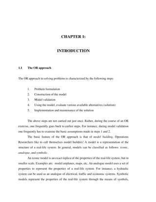 CHAPTER 1:
INTRODUCTION

1.1

The OR approach

The OR approach to solving problems is characterized by the following steps:
1.

Problem formulation

2.

Construction of the model

3.

Model validation

4.

Using the model, evaluate various available alternatives (solution)

5.

Implementation and maintenance of the solution

The above steps are not carried out just once. Rather, during the course of an OR
exercise, one frequently goes back to earlier steps. For instance, during model validation
one frequently has to examine the basic assumptions made in steps 1 and 2.
The basic feature of the OR approach is that of model building. Operations
Researchers like to call themselves model builders! A model is a representation of the
structure of a real-life system. In general, models can be classified as follows: iconic,
analogue, and symbolic.
An iconic model is an exact replica of the properties of the real-life system, but in
smaller scale. Examples are: model airplanes, maps, etc. An analogue model uses a set of
properties to represent the properties of a real-life system. For instance, a hydraulic
system can be used as an analogue of electrical, traffic and economic systems. Symbolic
models represent the properties of the real-life system through the means of symbols,

 