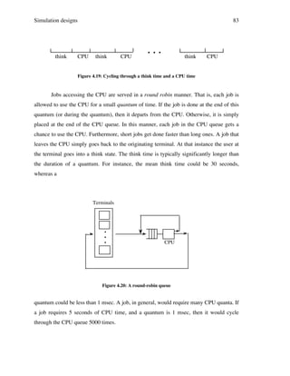Simulation designs

think

CPU

83

think

CPU

...

think

CPU

Figure 4.19: Cycling through a think time and a CPU time

Jobs accessing the CPU are served in a round robin manner. That is, each job is
allowed to use the CPU for a small quantum of time. If the job is done at the end of this
quantum (or during the quantum), then it departs from the CPU. Otherwise, it is simply
placed at the end of the CPU queue. In this manner, each job in the CPU queue gets a
chance to use the CPU. Furthermore, short jobs get done faster than long ones. A job that
leaves the CPU simply goes back to the originating terminal. At that instance the user at
the terminal goes into a think state. The think time is typically significantly longer than
the duration of a quantum. For instance, the mean think time could be 30 seconds,
whereas a

Terminals

•
•
•

CPU

Figure 4.20: A round-robin queue

quantum could be less than 1 msec. A job, in general, would require many CPU quanta. If
a job requires 5 seconds of CPU time, and a quantum is 1 msec, then it would cycle
through the CPU queue 5000 times.

 