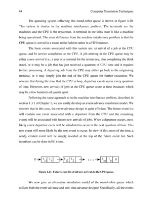 84

Computer Simulation Techniques
The queueing system reflecting this round-robin queue is shown in figure 4.20.

This system is similar to the machine interference problem. The terminals are the
machines and the CPU is the repairman. A terminal in the think state is like a machine
being operational. The main difference from the machine interference problem is that the
CPU queue is served in a round robin fashion rather in a FIF0 manner.
The basic events associated with this system are: a) arrival of a job at the CPU
queue, and b) service completion at the CPU. A job arriving at the CPU queue may be
either a new arrival (i.e., a user at a terminal hit the return key, thus completing the think
state), or it may be a job that has just received a quantum of CPU time and it requires
further processing. A departing job from the CPU may either go back to the originating
terminal, or it may simply join the end of the CPU queue for further execution. We
observe that during the time that the CPU is busy, departure events occur every quantum
of time. However, new arrivals of jobs at the CPU queue occur at time instances which
may be a few hundreds of quanta apart.
Following the same approach as in the machine interference problem, described in
section 1.3.1 of Chapter 1, we can easily develop an event-advance simulation model. We
observe that in this case, the event-advance design is quite efficient. The future event list
will contain one event associated with a departure from the CPU and the remaining
events will be associated with future new arrivals of jobs. When a departure occurs, most
likely a new departure event will be scheduled to occur in the next quantum of time. This
new event will more likely be the next event to occur. In view of this, most of the time, a
newly created event will be simply inserted at the top of the future event list. Such
insertions can be done in 0(1) time.

F

t

i1

i

i

t

i2

i

2

• • •

t

in

i

n

0

Figure 4.21: Future event list of all new arrivals to the CPU queue.

We now give an alternative simulation model of the round-robin queue which
utilizes both the event-advance and unit-time advance designs! Specifically, all the events

 