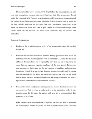 Simulation designs

87

Choose any of the above systems. First, describe how the system operates. (Make
your own assumptions whenever necessary. Make sure that these assumptions do not
render the system trivial!) Then, set up a simulation model to represent the operations of
the system. If you choose an event-based simulation design, then state clearly which are
the state variables and what are the events. For each caused event, state clearly what
action the simulation model will take. If you choose an activity-based design, state
clearly which are the activities and under what conditions they are initiated and
terminated.
Computer Assignments
1.

Implement the hybrid simulation model of the round-robin queue discussed in
section 4.6.2.

2.

Consider the machine interference problem. Modify your simulation model so
that the event list is maintained in the form of a linked list. Assume that the queue
of broken-down machines can be repaired by more than one server (i.e., there are
more than one repairman repairing machines off the same queue). Parametrize
your program so that it can run for any number of machines and repairmen
(maximum 20 and 10, respectively). Run your simulation model until 20 repairs
have been completed. As before, each time an event occurs, print out the usual
line of output and also additional information pertaining to the event list. Check
by hand that your linked list implementation is correct.

3.

Consider the token-based access scheme problem. Assume that transmissions are
not error-free. That is, when a packet arrives at the destination node, it may
contain errors. In this case, the packet will have to be re-transmitted. The
procedure is as follows:
Upon completion of the transmission of a packet, the host will wait to hear from
the receiving host whether the packet has been received correctly or not. The time

 