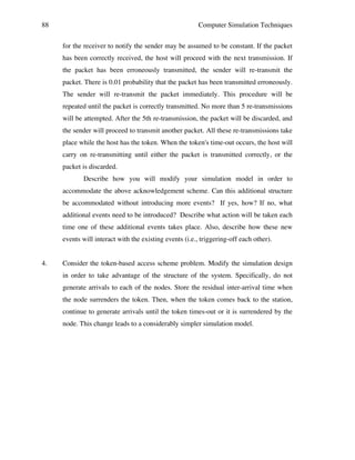 88

Computer Simulation Techniques
for the receiver to notify the sender may be assumed to be constant. If the packet
has been correctly received, the host will proceed with the next transmission. If
the packet has been erroneously transmitted, the sender will re-transmit the
packet. There is 0.01 probability that the packet has been transmitted erroneously.
The sender will re-transmit the packet immediately. This procedure will be
repeated until the packet is correctly transmitted. No more than 5 re-transmissions
will be attempted. After the 5th re-transmission, the packet will be discarded, and
the sender will proceed to transmit another packet. All these re-transmissions take
place while the host has the token. When the token's time-out occurs, the host will
carry on re-transmitting until either the packet is transmitted correctly, or the
packet is discarded.
Describe how you will modify your simulation model in order to
accommodate the above acknowledgement scheme. Can this additional structure
be accommodated without introducing more events? If yes, how? If no, what
additional events need to be introduced? Describe what action will be taken each
time one of these additional events takes place. Also, describe how these new
events will interact with the existing events (i.e., triggering-off each other).

4.

Consider the token-based access scheme problem. Modify the simulation design
in order to take advantage of the structure of the system. Specifically, do not
generate arrivals to each of the nodes. Store the residual inter-arrival time when
the node surrenders the token. Then, when the token comes back to the station,
continue to generate arrivals until the token times-out or it is surrendered by the
node. This change leads to a considerably simpler simulation model.

 