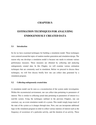 CHAPTER 5:
ESTIMATION TECHNIQUES FOR ANALYZING
ENDOGENOUSLY CREATED DATA

5.1

Introduction

So far we have examined techniques for building a simulation model. These techniques
were centered around the topics of random number generation and simulation design. The
reason why one develops a simulation model is because one needs to estimate various
performance measures. These measures are obtained by collecting and analyzing
endogenously created data. In this Chapter, we will examine various estimation
techniques that are commonly used in simulation. Before we proceed to discuss these
techniques, we will first discuss briefly how one can collect data generated by a
simulation program.
5.2

Collecting endogenously created data

A simulation model can be seen as a reconstruction of the system under investigation.
Within this reconstructed environment, one can collect data pertaining to parameters of
interest. This is similar to collecting actual data pertaining to parameters of interest in a
real-life system. Using the techniques outlined in the previous Chapters, one can
construct, say, an event simulation model of a system. This model simply keeps track of
the state of the system as it changes through time. Now, one can incorporate additional
logic to the simulation program in order to collect various statistics of interest such as the
frequency of occurrence of a particular activity, and the duration of an activity. These

 