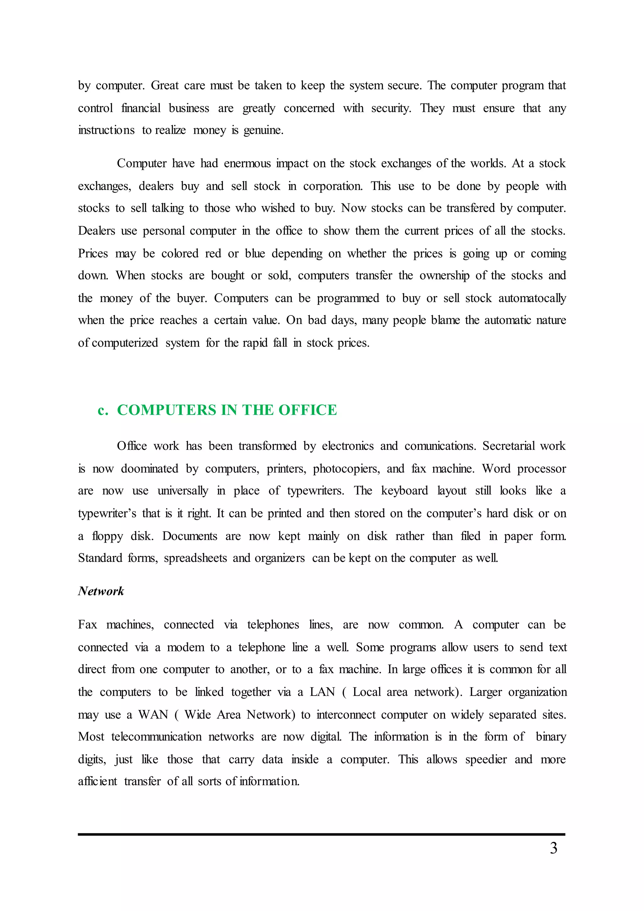 3
by computer. Great care must be taken to keep the system secure. The computer program that
control financial business are greatly concerned with security. They must ensure that any
instructions to realize money is genuine.
Computer have had enermous impact on the stock exchanges of the worlds. At a stock
exchanges, dealers buy and sell stock in corporation. This use to be done by people with
stocks to sell talking to those who wished to buy. Now stocks can be transfered by computer.
Dealers use personal computer in the office to show them the current prices of all the stocks.
Prices may be colored red or blue depending on whether the prices is going up or coming
down. When stocks are bought or sold, computers transfer the ownership of the stocks and
the money of the buyer. Computers can be programmed to buy or sell stock automatocally
when the price reaches a certain value. On bad days, many people blame the automatic nature
of computerized system for the rapid fall in stock prices.
c. COMPUTERS IN THE OFFICE
Office work has been transformed by electronics and comunications. Secretarial work
is now doominated by computers, printers, photocopiers, and fax machine. Word processor
are now use universally in place of typewriters. The keyboard layout still looks like a
typewriter’s that is it right. It can be printed and then stored on the computer’s hard disk or on
a floppy disk. Documents are now kept mainly on disk rather than filed in paper form.
Standard forms, spreadsheets and organizers can be kept on the computer as well.
Network
Fax machines, connected via telephones lines, are now common. A computer can be
connected via a modem to a telephone line a well. Some programs allow users to send text
direct from one computer to another, or to a fax machine. In large offices it is common for all
the computers to be linked together via a LAN ( Local area network). Larger organization
may use a WAN ( Wide Area Network) to interconnect computer on widely separated sites.
Most telecommunication networks are now digital. The information is in the form of binary
digits, just like those that carry data inside a computer. This allows speedier and more
afficient transfer of all sorts of information.
 