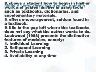 It shows a student how to begin in his/her
work and guides him/her in using tools
such as textbooks, dictionaries, and
supplementary materials.
It offers encouragement, seldom found in
a textbook.
It fills in the gap left where the textbooks
does not say what the author wants to do.
Lockwood (1998) presents the distinctive
features of modules, namely;
1. Individual Learning
2. Self-paced Learning
3. Private Learning
4. Availability at any time
 