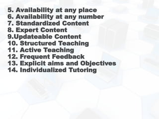 5. Availability at any place
6. Availability at any number
7. Standardized Content
8. Expert Content
9.Updateable Content
10. Structured Teaching
11. Active Teaching
12. Frequent Feedback
13. Explicit aims and Objectives
14. Individualized Tutoring
 