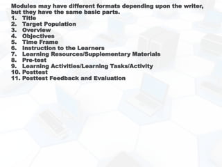 Modules may have different formats depending upon the writer,
but they have the same basic parts.
1. Title
2. Target Population
3. Overview
4. Objectives
5. Time Frame
6. Instruction to the Learners
7. Learning Resources/Supplementary Materials
8. Pre-test
9. Learning Activities/Learning Tasks/Activity
10. Posttest
11. Posttest Feedback and Evaluation
 